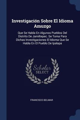 Investigación Sobre El Idioma Amuzgo: Que Se Habla En Algunos Pueblos Del Distrito De Jamiltepec. Se Toma Para Dichas Investigaciones El Idioma Que Se by Belmar, Francisco