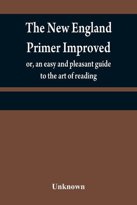 The New England primer improved: or, an easy and pleasant guide to the art of reading; to which is added the Assembly's shorter catechism by Unknown