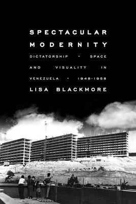 Spectacular Modernity: Dictatorship, Space, and Visuality in Venezuela, 1948-1958 by Blackmore, Lisa