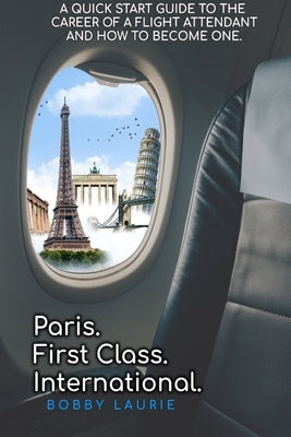 Paris. First Class. International. A Quick Start Guide to The Career of a Flight Attendant and How to Become One by Laurie, Bobby