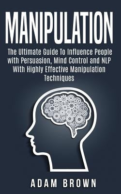 Manipulation: The Ultimate Guide To Influence People with Persuasion, Mind Control and NLP With Highly Effective Manipulation Techni by Brown, Adam