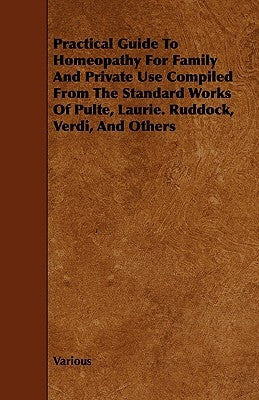 Practical Guide to Homeopathy for Family and Private Use Compiled from the Standard Works of Pulte, Laurie. Ruddock, Verdi, and Others by Various