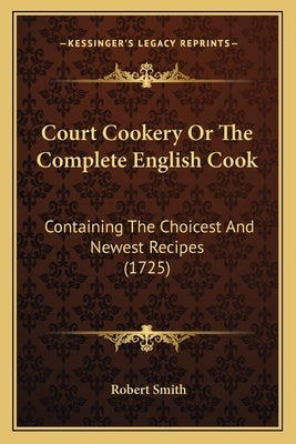 Court Cookery Or The Complete English Cook: Containing The Choicest And Newest Recipes (1725) by Smith, Robert