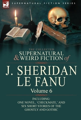 The Collected Supernatural and Weird Fiction of J. Sheridan Le Fanu: Volume 6-Including One Novel, 'Checkmate, ' and Six Short Stories of the Ghostly by Le Fanu, Joseph Sheridan