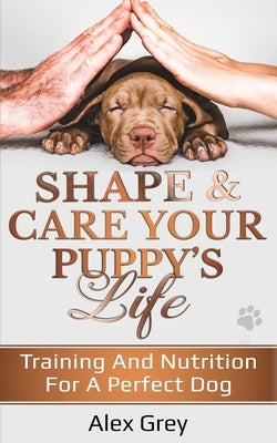 Shape and Care Your Puppy's Life: Training And Nutrition For A Perfect Dog by Grey, Alex