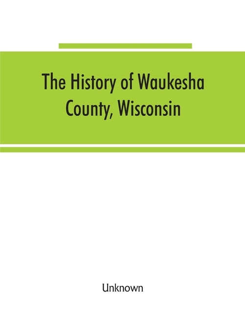 The History of Waukesha County, Wisconsin. Containing an account of its settlement, growth, development and resources; an extensive and minute sketch by Unknown