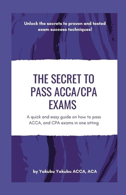 The Secret to Pass ACCA/CPA Exams: A quick and easy guide on how to pass ACCA, and CPA exams in one sitting by Yakubu, Yakubu