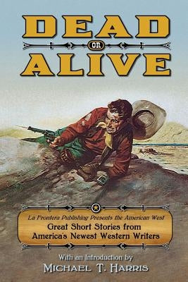 Dead or Alive: La Frontera Publishing Presents the American West, Great Short Stories from America's Newest Western Writers by Harris, Michael T.