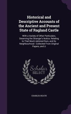 Historical and Descriptive Accounts of the Ancient and Present State of Ragland Castle: With a Variety of Other Particulars, Deserving the Stranger's by Heath, Charles