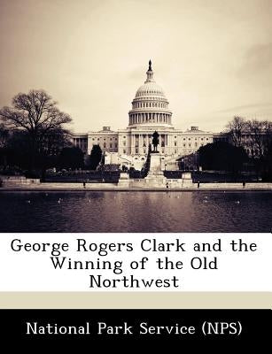 George Rogers Clark and the Winning of the Old Northwest by National Park Service (Nps)