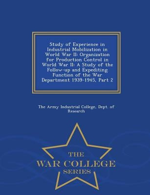 Study of Experience in Industrial Mobilization in World War II: Organization for Production Control in World War II: A Study of the Follow-Up and Expe by The Army Industrial College, Dept Of Re