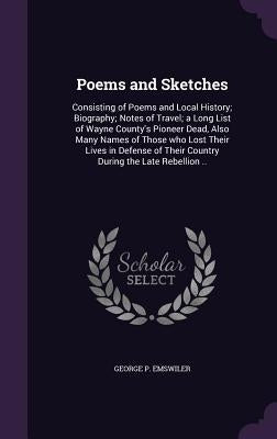 Poems and Sketches: Consisting of Poems and Local History; Biography; Notes of Travel; a Long List of Wayne County's Pioneer Dead, Also Ma by Emswiler, George P.