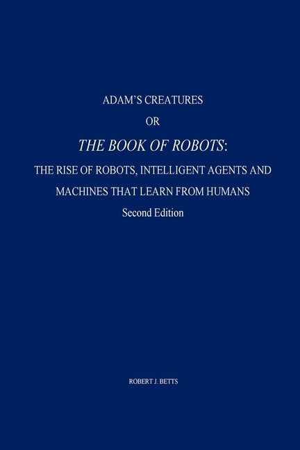 Adam's Creatures, or The Book of Robots: The Rise of Robots, Intelligent Agents and Machines that Learn from Humans by Betts, Robert J.