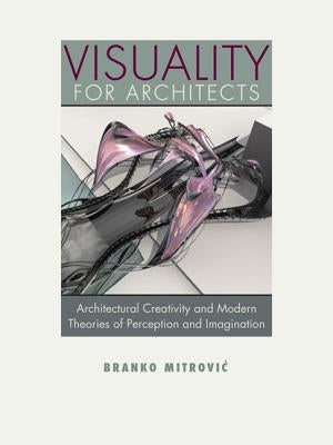 Visuality for Architects: Architectural Creativity and Modern Theories of Perception and Imagination by Mitrovic, Branko