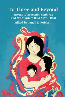 To Three and Beyond: Stories of Breastfed Children and the Mothers Who Love Them by Robisch, Janell E.