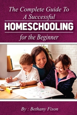 The Complete Guide to a Successful Homeschooling for the Beginner: The ultimate Homeschool Planning Guide for Homeschooling parents who wants to Know by Fison, Bethany