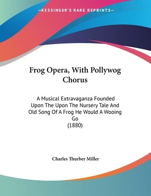 Frog Opera, With Pollywog Chorus: A Musical Extravaganza Founded Upon The Upon The Nursery Tale And Old Song Of A Frog He Would A Wooing Go (1880) by Miller, Charles Thurber