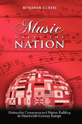 Music Makes the Nation: Nationalist Composers and Nation Building in Nineteenth-Century Europe by Curtis, Benjamin W.