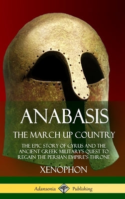 Anabasis, The March Up Country: The Epic Story of Cyrus and the Ancient Greek Military's Quest to Regain the Persian Empire's Throne (Hardcover) by Xenophon