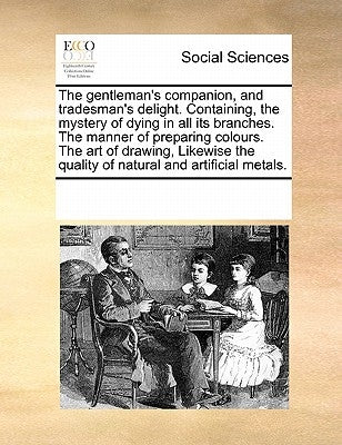 The Gentleman's Companion, and Tradesman's Delight. Containing, the Mystery of Dying in All Its Branches. the Manner of Preparing Colours. the Art of by Multiple Contributors