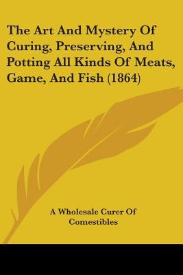 The Art And Mystery Of Curing, Preserving, And Potting All Kinds Of Meats, Game, And Fish (1864) by A. Wholesale Curer of Comestibles