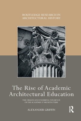 The Rise of Academic Architectural Education: The Origins and Enduring Influence of the Académie d'Architecture by Griffin, Alexander