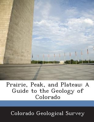 Prairie, Peak, and Plateau: A Guide to the Geology of Colorado by Colorado Geological Survey