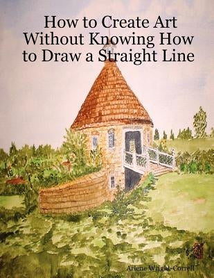 How to Create Art Without Knowing How to Draw a Straight Line by Wright-Correll, Arlene