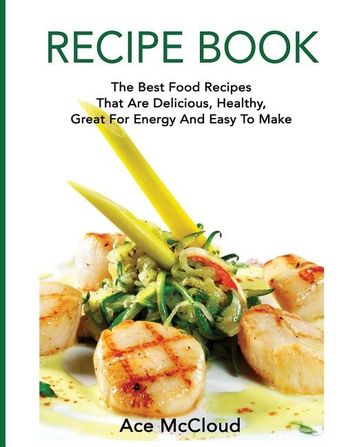 Recipe Book: The Best Food Recipes That Are Delicious, Healthy, Great For Energy And Easy To Make by McCloud, Ace