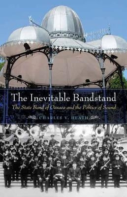 Inevitable Bandstand: The State Band of Oaxaca and the Politics of Sound by Heath, Charles