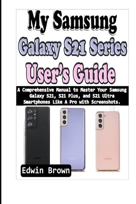 My Samsung Galaxy S21 Series User's Guide: A Comprehensive Manual to Master Your Samsung Galaxy S21, S21 Plus, And S21 Ultra Smartphones Like A Pro wi by Brown, Edwin