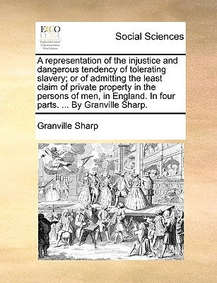 A Representation of the Injustice and Dangerous Tendency of Tolerating Slavery; Or of Admitting the Least Claim of Private Property in the Persons of by Sharp, Granville