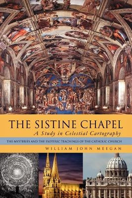 The Sistine Chapel: A Study in Celestial Cartography: The Mysteries and the Esoteric Teachings of the Catholic Church by Meegan, William John