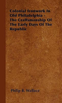 Colonial Ironwork In Old Philadelphia - The Craftsmanship Of The Early Days Of The Republic by Wallace, Philip B.