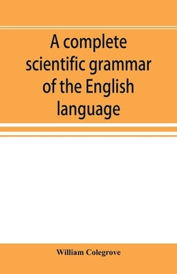 A complete scientific grammar of the English language: with an appendix containing a treatise on composition, specimens of English and American litera by Colegrove, William