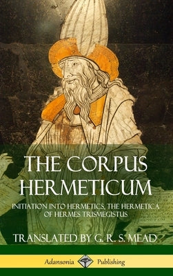 The Corpus Hermeticum: Initiation into Hermetics, The Hermetica of Hermes Trismegistus (Hardcover) by Mead, G. R. S.