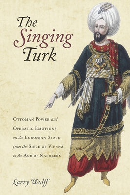 The Singing Turk: Ottoman Power and Operatic Emotions on the European Stage from the Siege of Vienna to the Age of Napoleon by Wolff, Larry