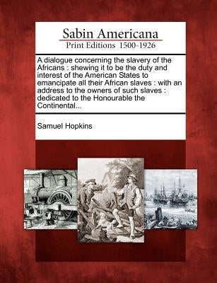 A Dialogue Concerning the Slavery of the Africans: Shewing It to Be the Duty and Interest of the American States to Emancipate All Their African Slave by Hopkins, Samuel