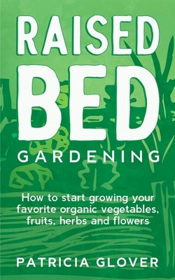 Raised Bed Gardening: How to Start Growing Your Favorite Organic Vegetables, Fruits, Herbs and Flowers by Glover, Patricia