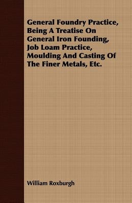 General Foundry Practice, Being a Treatise on General Iron Founding, Job Loam Practice, Moulding and Casting of the Finer Metals, Etc. by Roxburgh, William