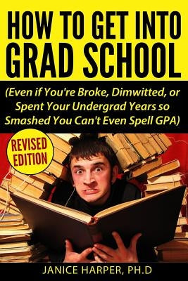 How To Get Into Grad School: Even if You're Broke, Dimwitted, or Spent Your Undergrad Years so Smashed You Can't Even Spell GPA by Harper, Ph. D. Janice