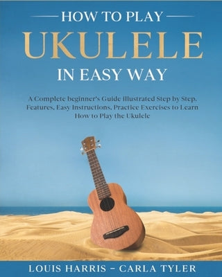 How to Play Ukulele in Easy Way: Learn How to Play Ukulele in Easy Way by this Complete beginner's guide Step by Step illustrated!Ukulele Basics, Feat by Tyler, Carla