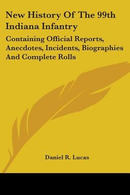 New History Of The 99th Indiana Infantry: Containing Official Reports, Anecdotes, Incidents, Biographies And Complete Rolls by Lucas, Daniel R.