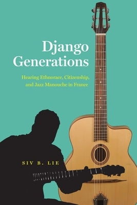 Django Generations: Hearing Ethnorace, Citizenship, and Jazz Manouche in France by Lie, Siv B.