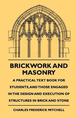 Brickwork And Masonry - A Practical Text Book For Students, And Those Engaged In The Design And Execution Of Structures In Brick And Stone by Mitchell, Charles Frederick