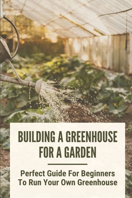 Building A Greenhouse For A Garden: Perfect Guide For Beginners To Run Your Own Greenhouse: How To Build A Greenhouse In Detail by Hartje, Carrol