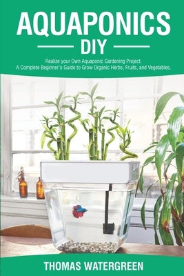 Aquaponics DIY: Realize Your Own Aquaponic Gardening Project. A Complete Beginner's Guide to grow Organic Herbs, Fruits, and Vegetable by Watergreen, Thomas