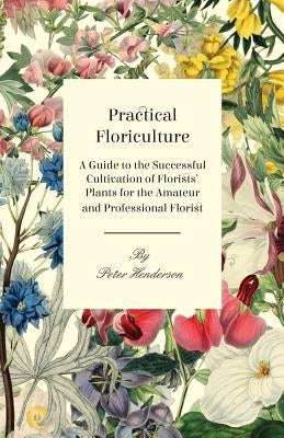 Practical Floriculture - A Guide to the Successful Cultivation of Florists' Plants for the Amateur and Professional Florist by Henderson, Peter