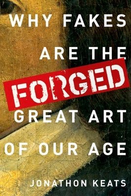 Forged: Why Fakes Are the Great Art of Our Age by Keats, Jonathon