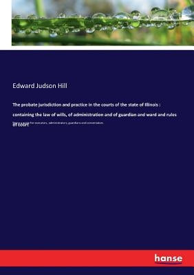 The probate jurisdiction and practice in the courts of the state of Illinois: containing the law of wills, of administration and of guardian and ward by Hill, Edward Judson